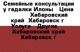 Семейные консультации у гадалки Илоны › Цена ­ 1 000 - Хабаровский край, Хабаровск г. Услуги » Другие   . Хабаровский край,Хабаровск г.